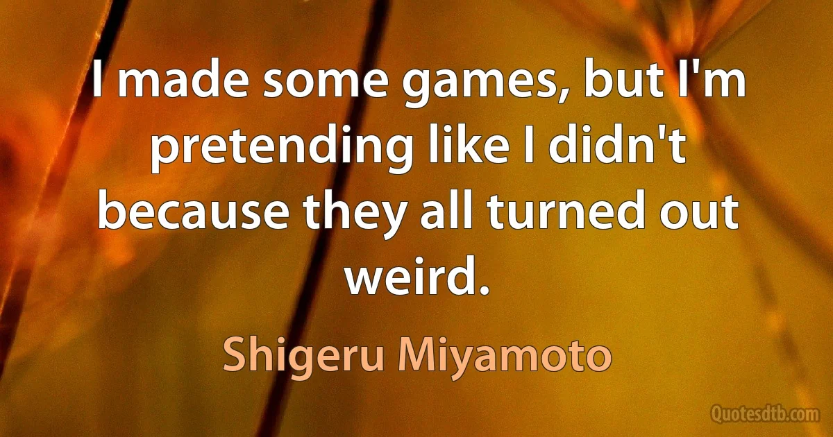 I made some games, but I'm pretending like I didn't because they all turned out weird. (Shigeru Miyamoto)