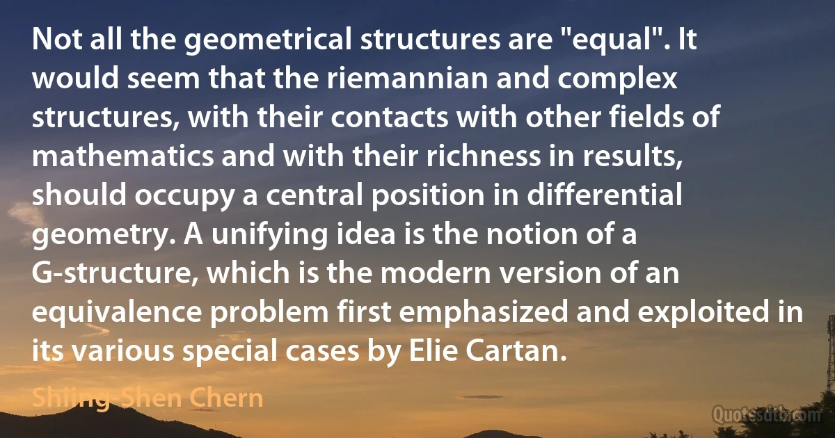 Not all the geometrical structures are "equal". It would seem that the riemannian and complex structures, with their contacts with other fields of mathematics and with their richness in results, should occupy a central position in differential geometry. A unifying idea is the notion of a G-structure, which is the modern version of an equivalence problem first emphasized and exploited in its various special cases by Elie Cartan. (Shiing-Shen Chern)