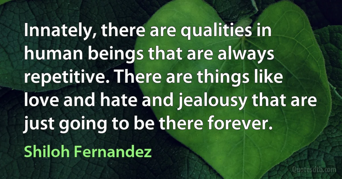 Innately, there are qualities in human beings that are always repetitive. There are things like love and hate and jealousy that are just going to be there forever. (Shiloh Fernandez)