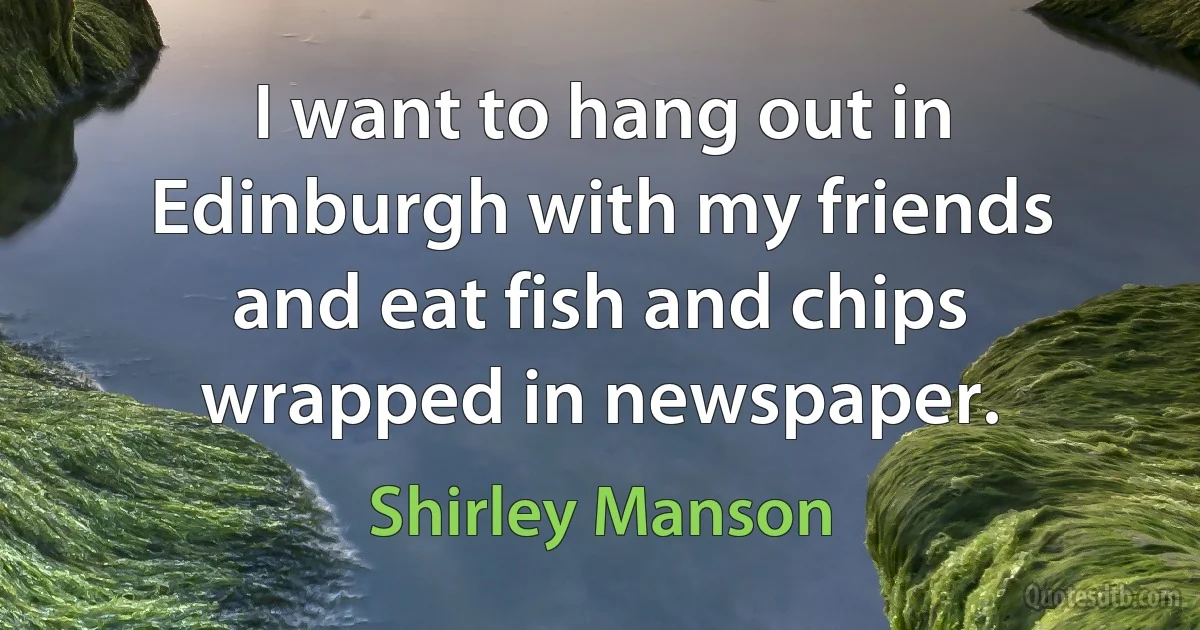 I want to hang out in Edinburgh with my friends and eat fish and chips wrapped in newspaper. (Shirley Manson)