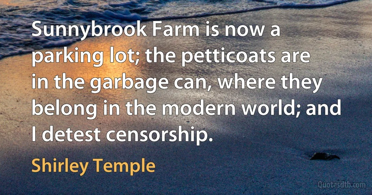 Sunnybrook Farm is now a parking lot; the petticoats are in the garbage can, where they belong in the modern world; and I detest censorship. (Shirley Temple)