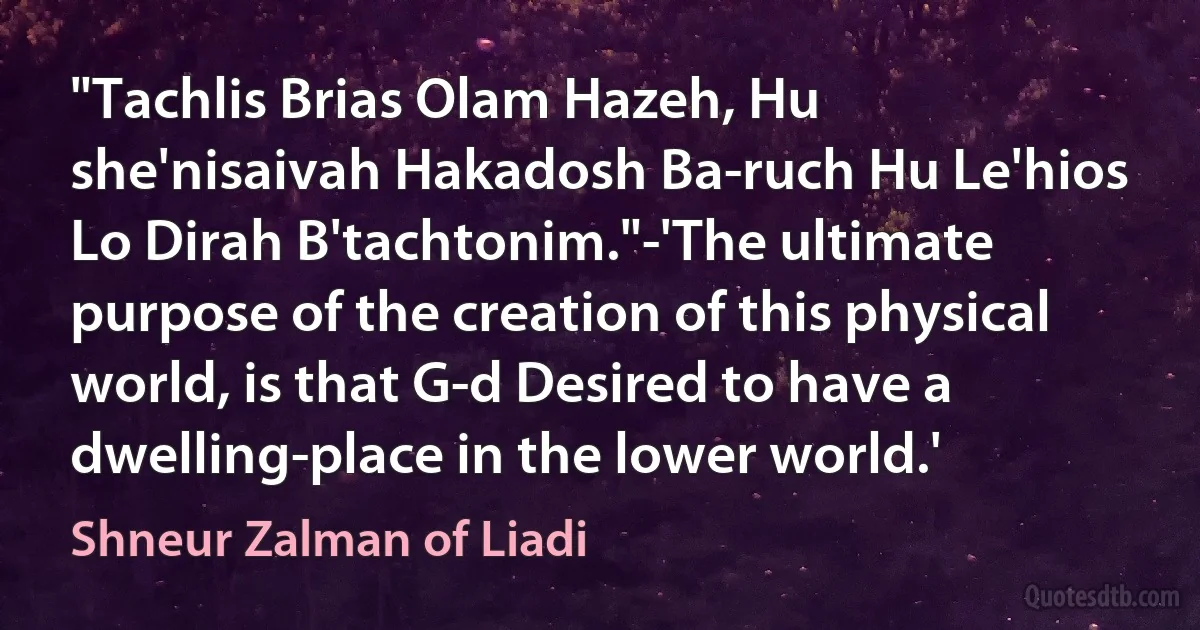 "Tachlis Brias Olam Hazeh, Hu she'nisaivah Hakadosh Ba-ruch Hu Le'hios Lo Dirah B'tachtonim."-'The ultimate purpose of the creation of this physical world, is that G-d Desired to have a dwelling-place in the lower world.' (Shneur Zalman of Liadi)