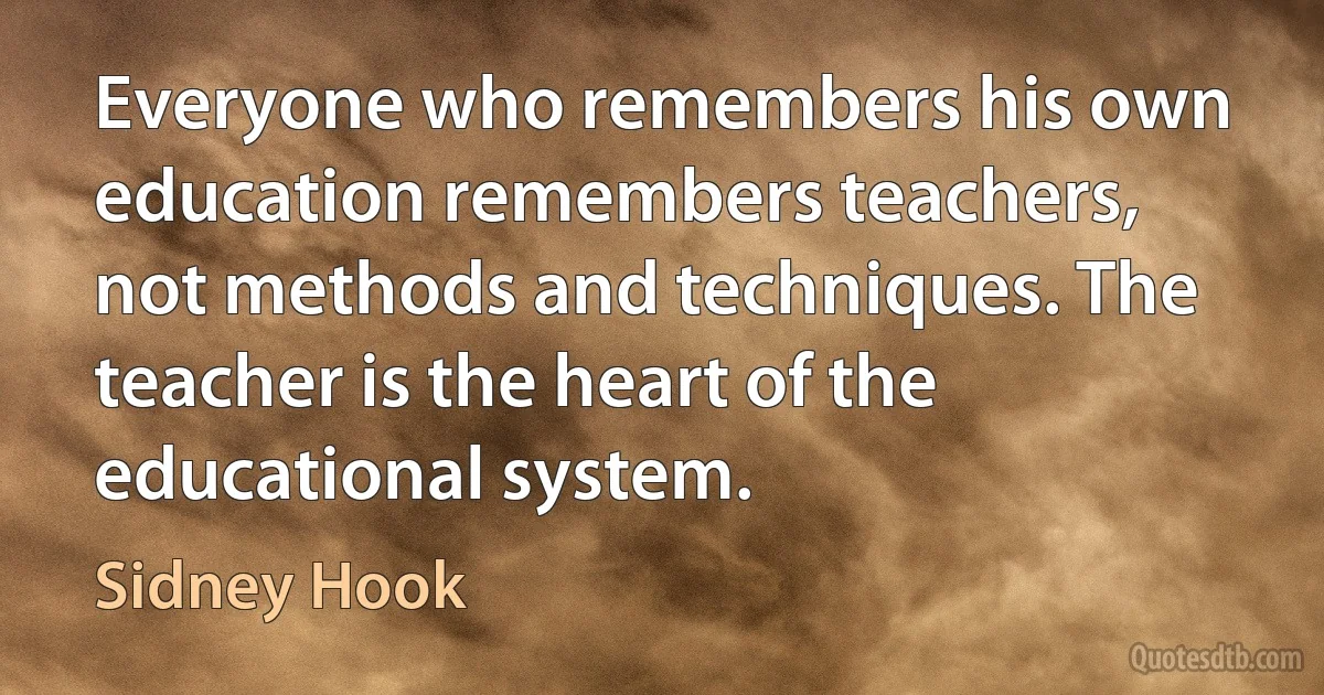 Everyone who remembers his own education remembers teachers, not methods and techniques. The teacher is the heart of the educational system. (Sidney Hook)