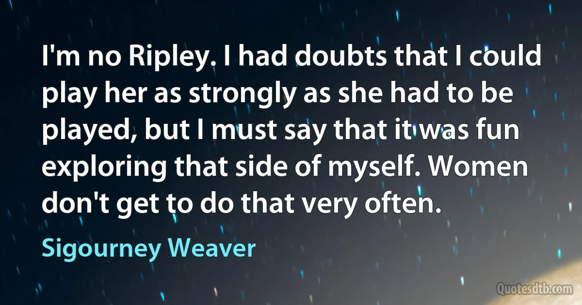 I'm no Ripley. I had doubts that I could play her as strongly as she had to be played, but I must say that it was fun exploring that side of myself. Women don't get to do that very often. (Sigourney Weaver)