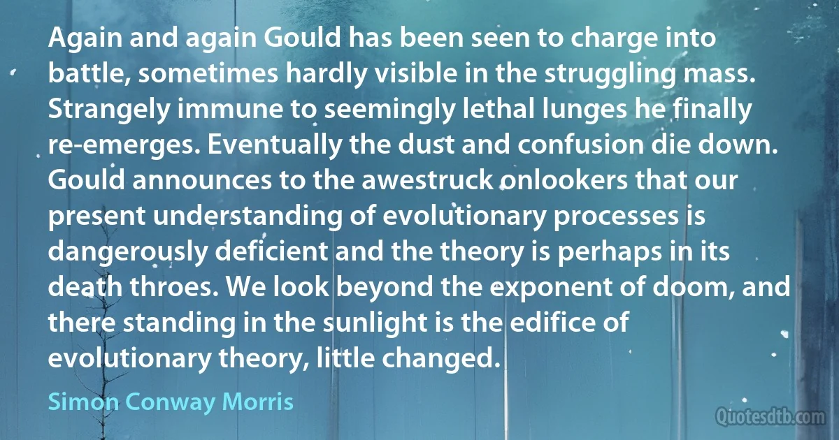 Again and again Gould has been seen to charge into battle, sometimes hardly visible in the struggling mass. Strangely immune to seemingly lethal lunges he finally re-emerges. Eventually the dust and confusion die down. Gould announces to the awestruck onlookers that our present understanding of evolutionary processes is dangerously deficient and the theory is perhaps in its death throes. We look beyond the exponent of doom, and there standing in the sunlight is the edifice of evolutionary theory, little changed. (Simon Conway Morris)