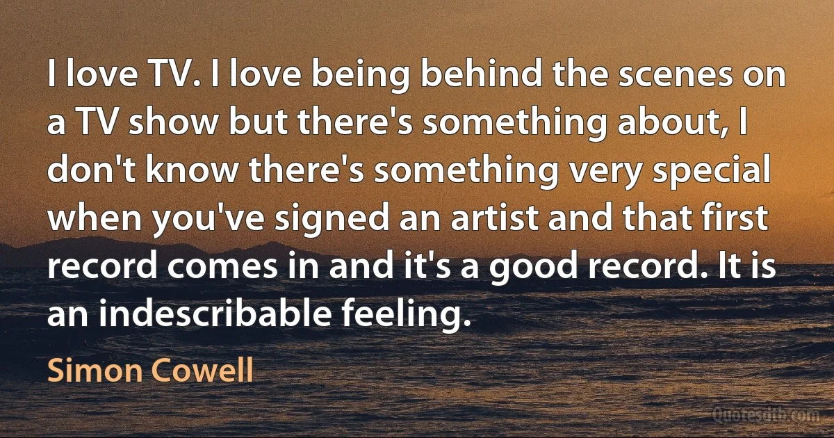 I love TV. I love being behind the scenes on a TV show but there's something about, I don't know there's something very special when you've signed an artist and that first record comes in and it's a good record. It is an indescribable feeling. (Simon Cowell)