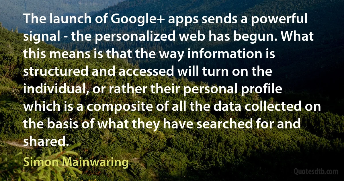 The launch of Google+ apps sends a powerful signal - the personalized web has begun. What this means is that the way information is structured and accessed will turn on the individual, or rather their personal profile which is a composite of all the data collected on the basis of what they have searched for and shared. (Simon Mainwaring)