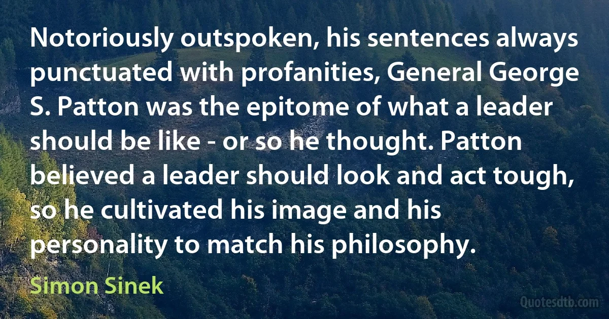 Notoriously outspoken, his sentences always punctuated with profanities, General George S. Patton was the epitome of what a leader should be like - or so he thought. Patton believed a leader should look and act tough, so he cultivated his image and his personality to match his philosophy. (Simon Sinek)