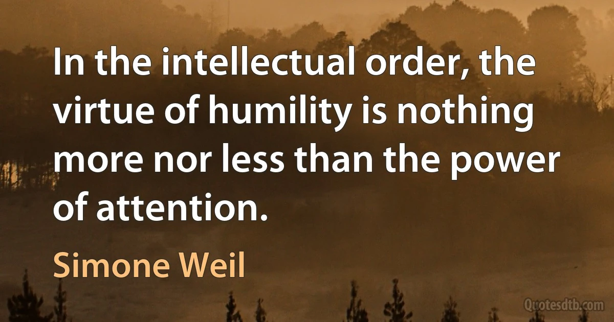 In the intellectual order, the virtue of humility is nothing more nor less than the power of attention. (Simone Weil)