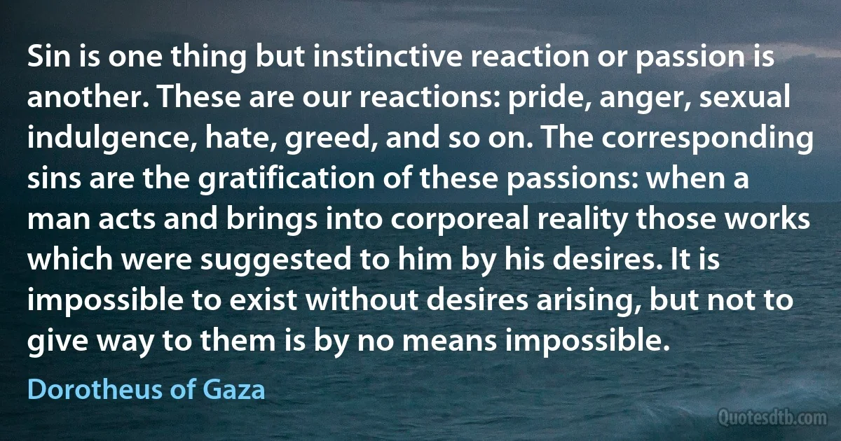 Sin is one thing but instinctive reaction or passion is another. These are our reactions: pride, anger, sexual indulgence, hate, greed, and so on. The corresponding sins are the gratification of these passions: when a man acts and brings into corporeal reality those works which were suggested to him by his desires. It is impossible to exist without desires arising, but not to give way to them is by no means impossible. (Dorotheus of Gaza)
