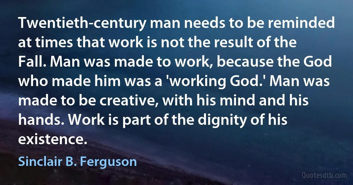 Twentieth-century man needs to be reminded at times that work is not the result of the Fall. Man was made to work, because the God who made him was a 'working God.' Man was made to be creative, with his mind and his hands. Work is part of the dignity of his existence. (Sinclair B. Ferguson)