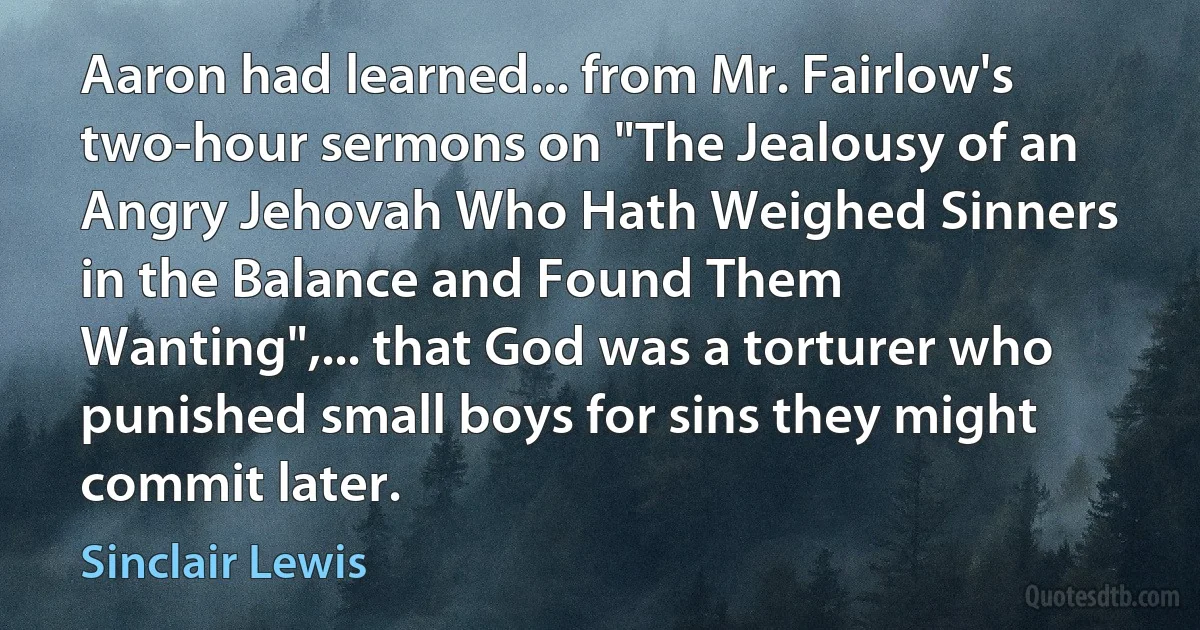 Aaron had learned... from Mr. Fairlow's two-hour sermons on "The Jealousy of an Angry Jehovah Who Hath Weighed Sinners in the Balance and Found Them Wanting",... that God was a torturer who punished small boys for sins they might commit later. (Sinclair Lewis)