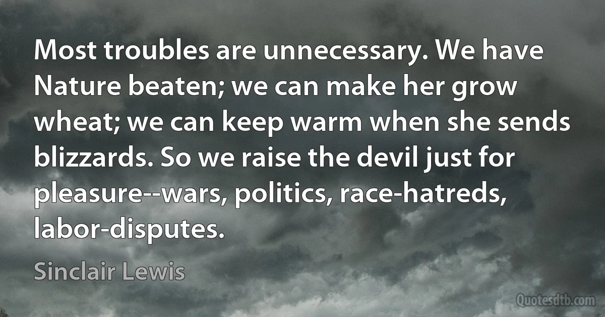 Most troubles are unnecessary. We have Nature beaten; we can make her grow wheat; we can keep warm when she sends blizzards. So we raise the devil just for pleasure--wars, politics, race-hatreds, labor-disputes. (Sinclair Lewis)