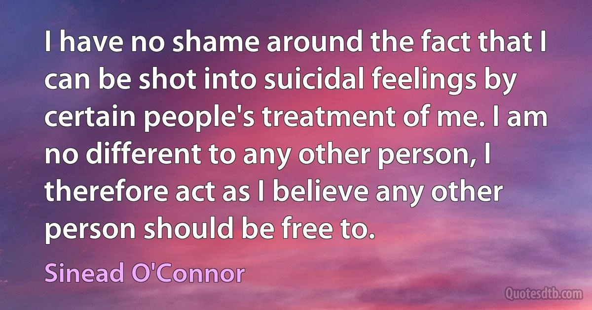 I have no shame around the fact that I can be shot into suicidal feelings by certain people's treatment of me. I am no different to any other person, I therefore act as I believe any other person should be free to. (Sinead O'Connor)