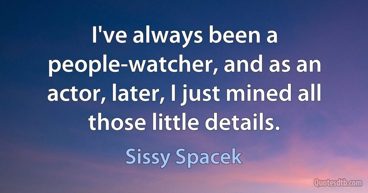 I've always been a people-watcher, and as an actor, later, I just mined all those little details. (Sissy Spacek)