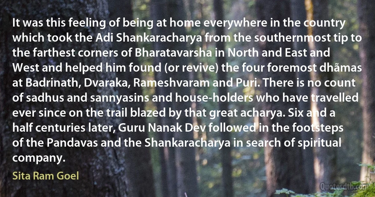 It was this feeling of being at home everywhere in the country which took the Adi Shankaracharya from the southernmost tip to the farthest corners of Bharatavarsha in North and East and West and helped him found (or revive) the four foremost dhãmas at Badrinath, Dvaraka, Rameshvaram and Puri. There is no count of sadhus and sannyasins and house-holders who have travelled ever since on the trail blazed by that great acharya. Six and a half centuries later, Guru Nanak Dev followed in the footsteps of the Pandavas and the Shankaracharya in search of spiritual company. (Sita Ram Goel)