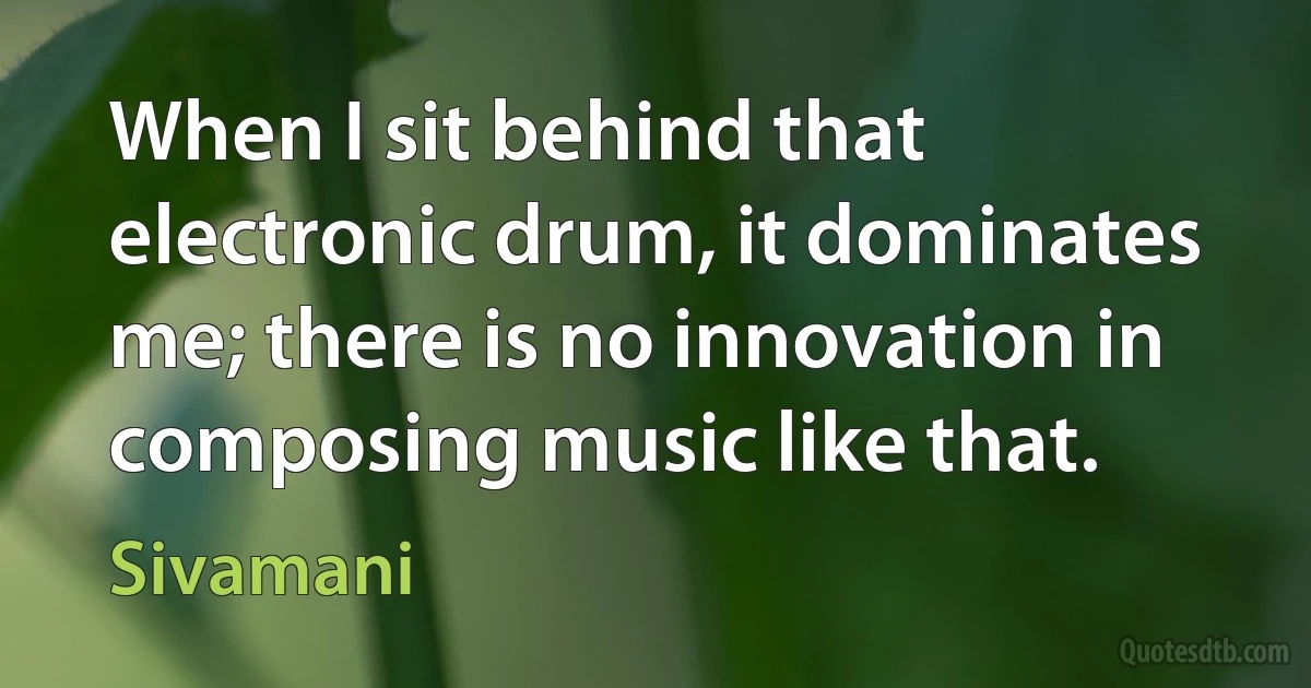 When I sit behind that electronic drum, it dominates me; there is no innovation in composing music like that. (Sivamani)