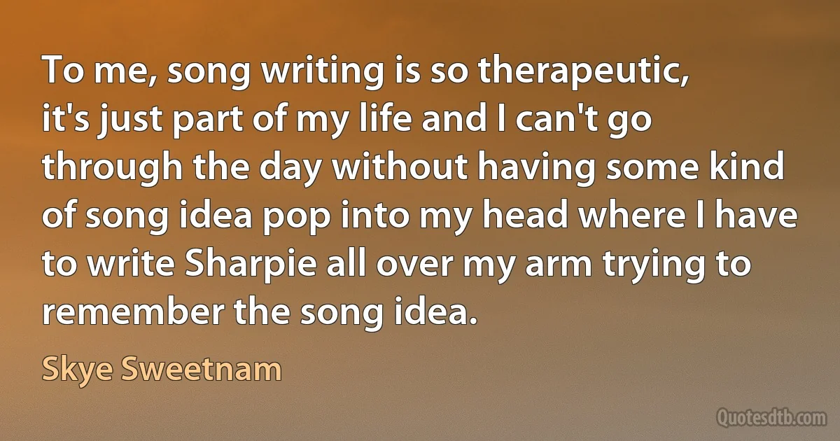 To me, song writing is so therapeutic, it's just part of my life and I can't go through the day without having some kind of song idea pop into my head where I have to write Sharpie all over my arm trying to remember the song idea. (Skye Sweetnam)