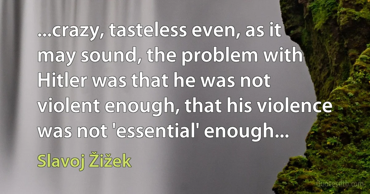 ...crazy, tasteless even, as it may sound, the problem with Hitler was that he was not violent enough, that his violence was not 'essential' enough... (Slavoj Žižek)