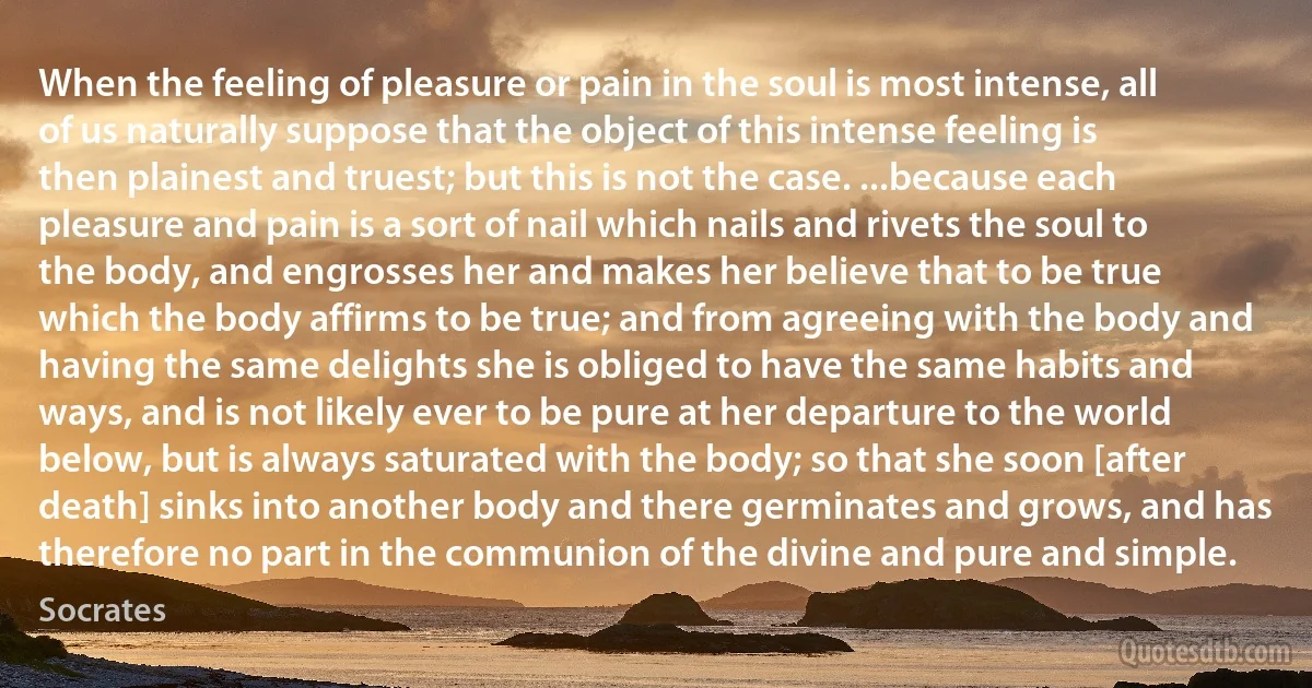 When the feeling of pleasure or pain in the soul is most intense, all of us naturally suppose that the object of this intense feeling is then plainest and truest; but this is not the case. ...because each pleasure and pain is a sort of nail which nails and rivets the soul to the body, and engrosses her and makes her believe that to be true which the body affirms to be true; and from agreeing with the body and having the same delights she is obliged to have the same habits and ways, and is not likely ever to be pure at her departure to the world below, but is always saturated with the body; so that she soon [after death] sinks into another body and there germinates and grows, and has therefore no part in the communion of the divine and pure and simple. (Socrates)