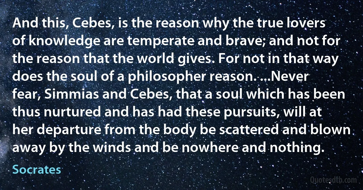 And this, Cebes, is the reason why the true lovers of knowledge are temperate and brave; and not for the reason that the world gives. For not in that way does the soul of a philosopher reason. ...Never fear, Simmias and Cebes, that a soul which has been thus nurtured and has had these pursuits, will at her departure from the body be scattered and blown away by the winds and be nowhere and nothing. (Socrates)