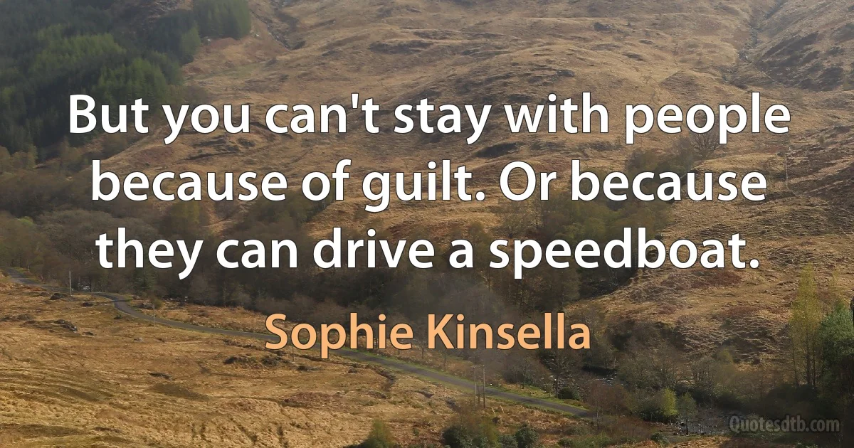 But you can't stay with people because of guilt. Or because they can drive a speedboat. (Sophie Kinsella)