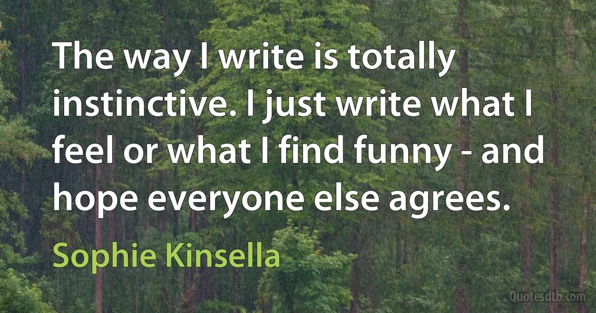 The way I write is totally instinctive. I just write what I feel or what I find funny - and hope everyone else agrees. (Sophie Kinsella)