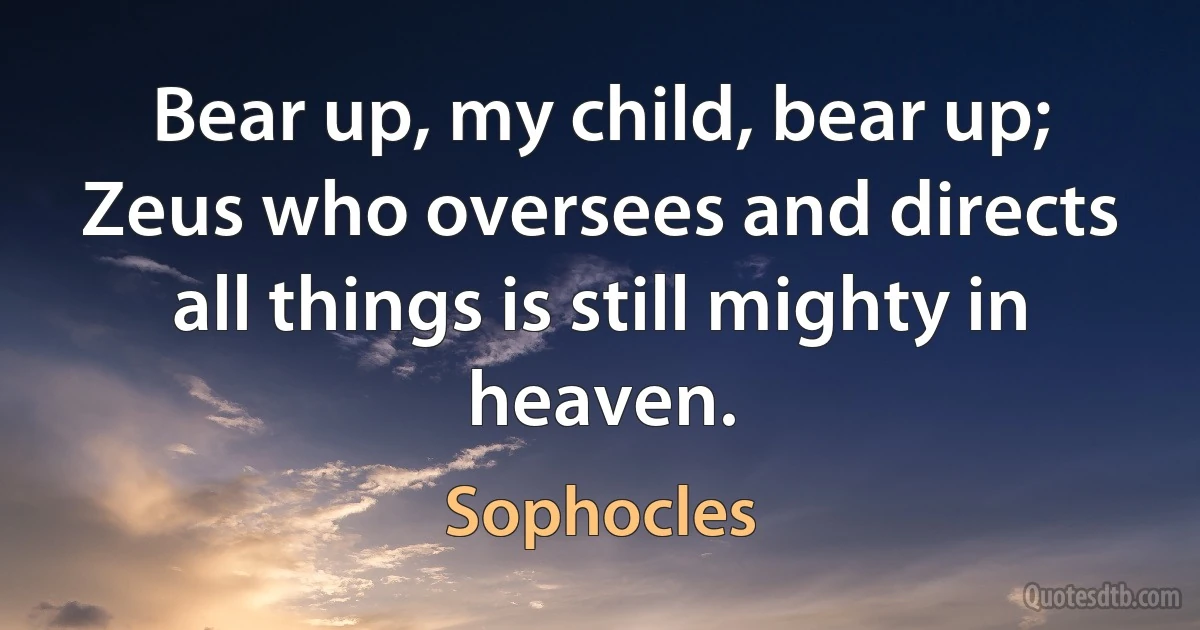 Bear up, my child, bear up; Zeus who oversees and directs all things is still mighty in heaven. (Sophocles)