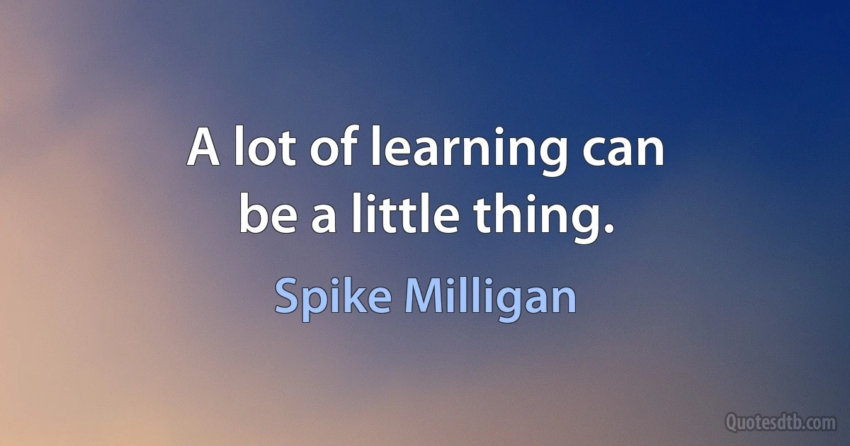 A lot of learning can
be a little thing. (Spike Milligan)