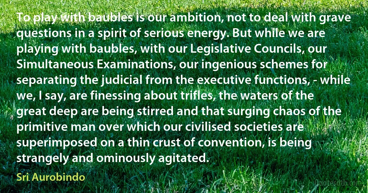 To play with baubles is our ambition, not to deal with grave questions in a spirit of serious energy. But while we are playing with baubles, with our Legislative Councils, our Simultaneous Examinations, our ingenious schemes for separating the judicial from the executive functions, - while we, I say, are finessing about trifles, the waters of the great deep are being stirred and that surging chaos of the primitive man over which our civilised societies are superimposed on a thin crust of convention, is being strangely and ominously agitated. (Sri Aurobindo)