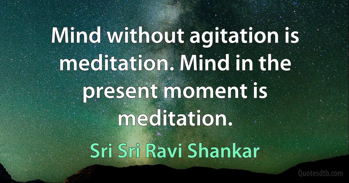 Mind without agitation is meditation. Mind in the present moment is meditation. (Sri Sri Ravi Shankar)