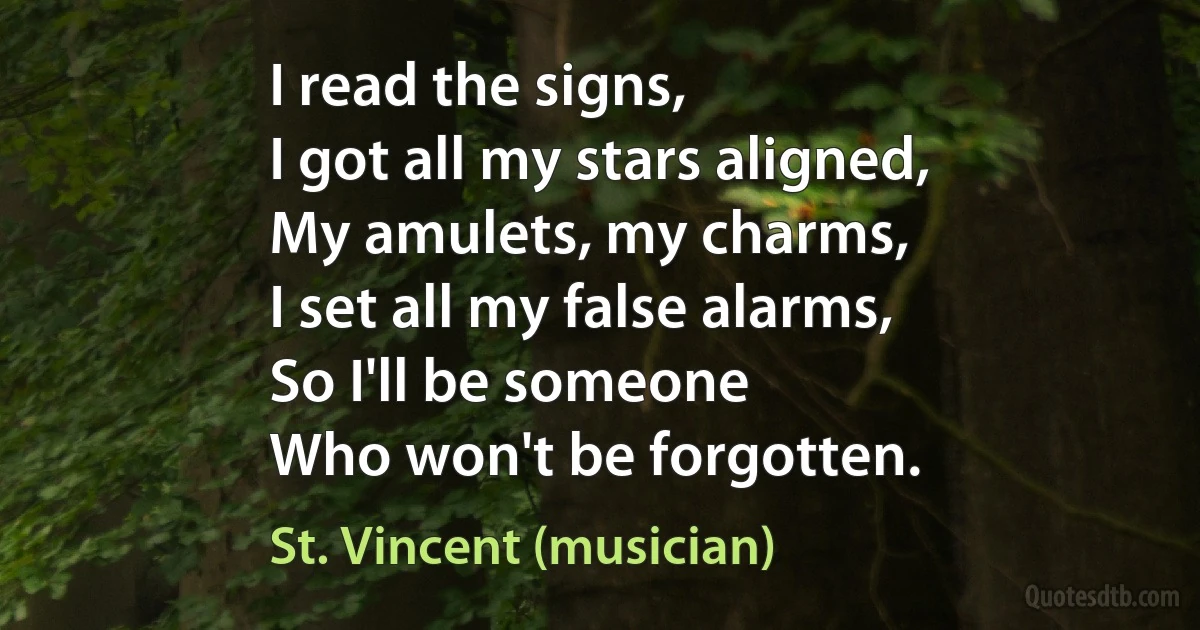 I read the signs,
I got all my stars aligned,
My amulets, my charms,
I set all my false alarms,
So I'll be someone
Who won't be forgotten. (St. Vincent (musician))