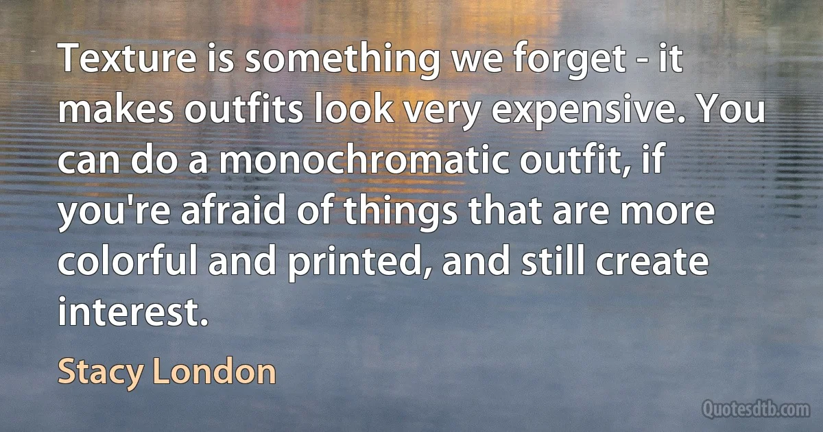 Texture is something we forget - it makes outfits look very expensive. You can do a monochromatic outfit, if you're afraid of things that are more colorful and printed, and still create interest. (Stacy London)