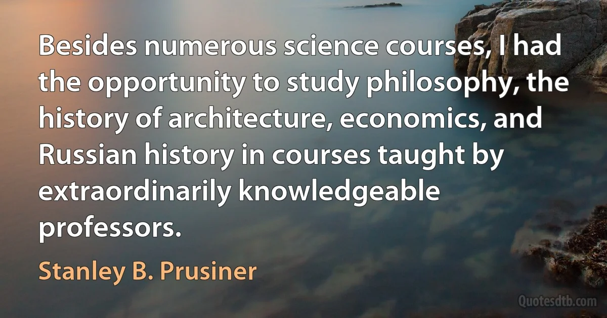 Besides numerous science courses, I had the opportunity to study philosophy, the history of architecture, economics, and Russian history in courses taught by extraordinarily knowledgeable professors. (Stanley B. Prusiner)