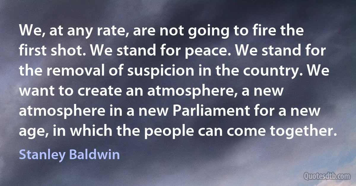 We, at any rate, are not going to fire the first shot. We stand for peace. We stand for the removal of suspicion in the country. We want to create an atmosphere, a new atmosphere in a new Parliament for a new age, in which the people can come together. (Stanley Baldwin)