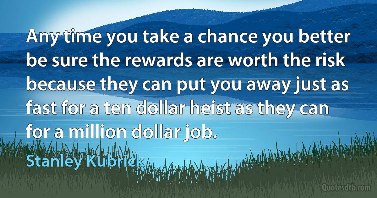 Any time you take a chance you better be sure the rewards are worth the risk because they can put you away just as fast for a ten dollar heist as they can for a million dollar job. (Stanley Kubrick)