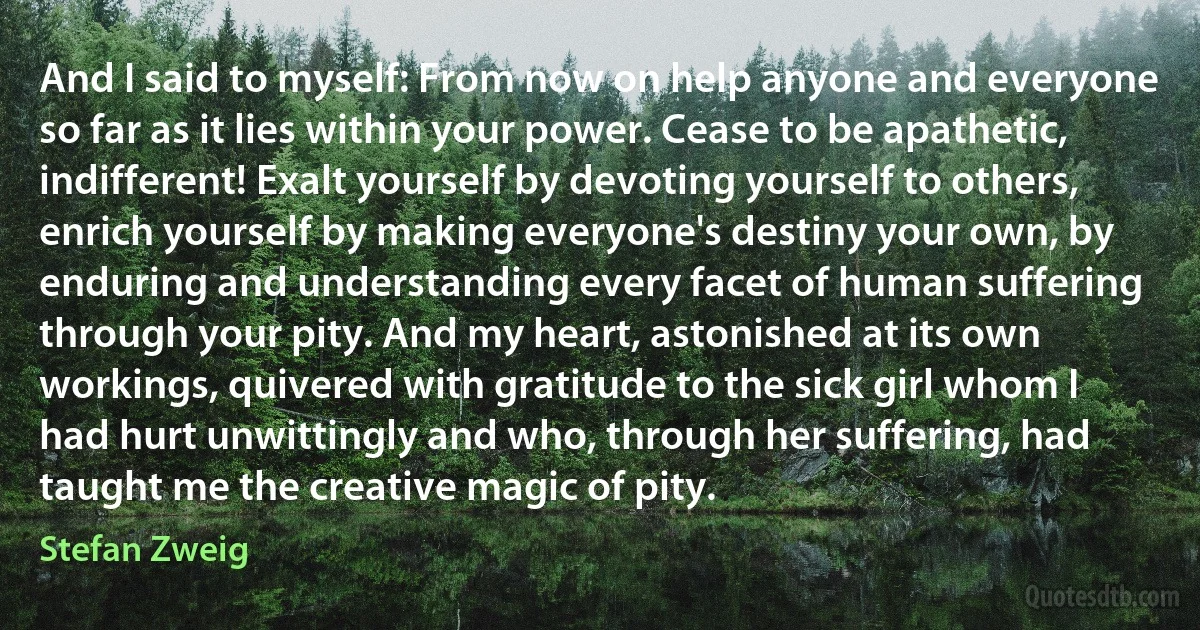 And I said to myself: From now on help anyone and everyone so far as it lies within your power. Cease to be apathetic, indifferent! Exalt yourself by devoting yourself to others, enrich yourself by making everyone's destiny your own, by enduring and understanding every facet of human suffering through your pity. And my heart, astonished at its own workings, quivered with gratitude to the sick girl whom I had hurt unwittingly and who, through her suffering, had taught me the creative magic of pity. (Stefan Zweig)