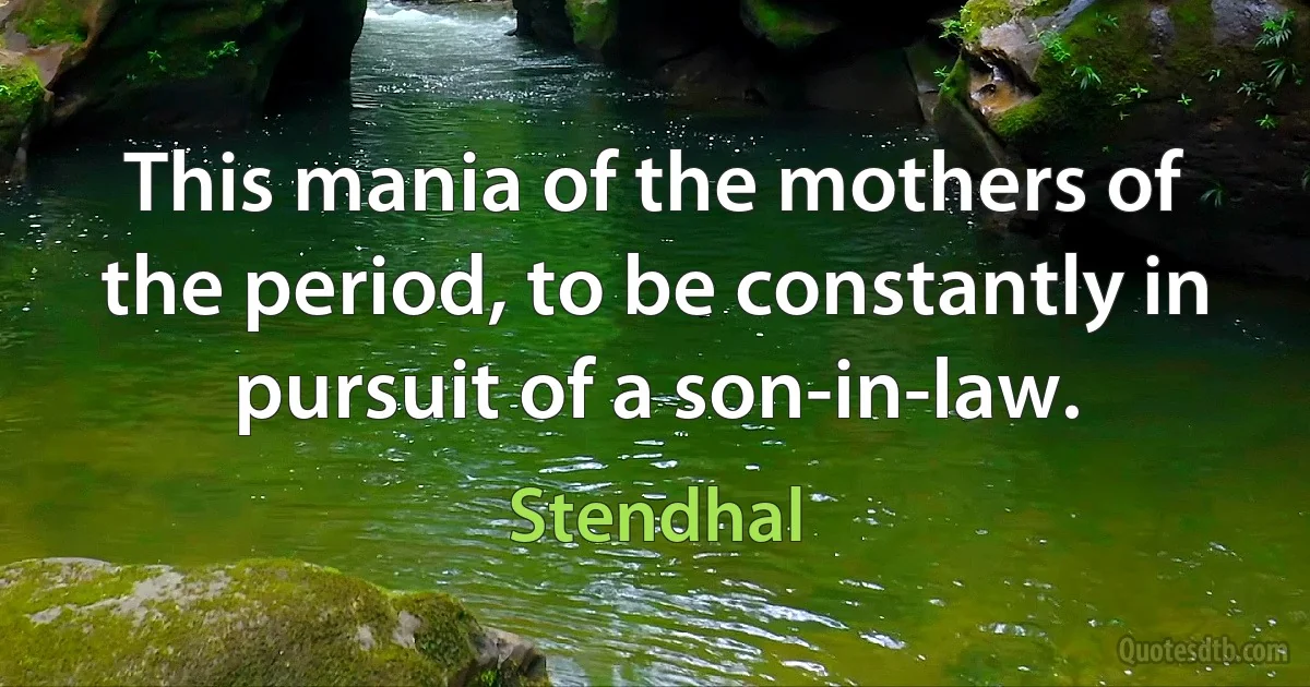 This mania of the mothers of the period, to be constantly in pursuit of a son-in-law. (Stendhal)