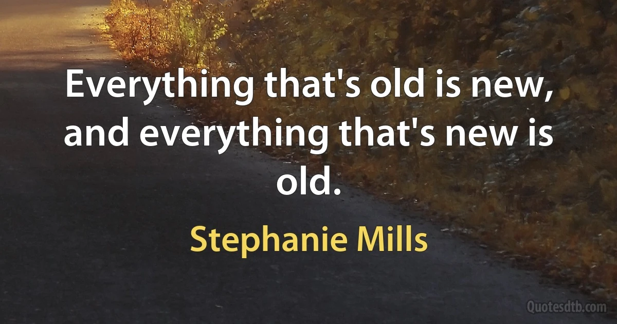 Everything that's old is new, and everything that's new is old. (Stephanie Mills)