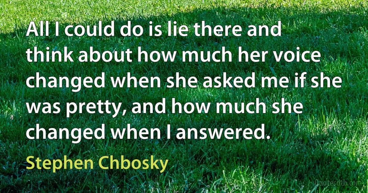 All I could do is lie there and think about how much her voice changed when she asked me if she was pretty, and how much she changed when I answered. (Stephen Chbosky)