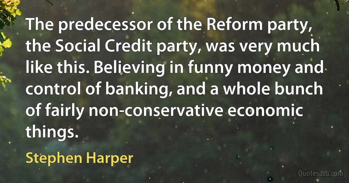 The predecessor of the Reform party, the Social Credit party, was very much like this. Believing in funny money and control of banking, and a whole bunch of fairly non-conservative economic things. (Stephen Harper)