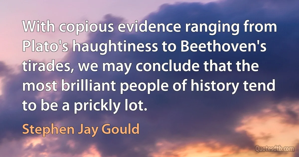 With copious evidence ranging from Plato's haughtiness to Beethoven's tirades, we may conclude that the most brilliant people of history tend to be a prickly lot. (Stephen Jay Gould)