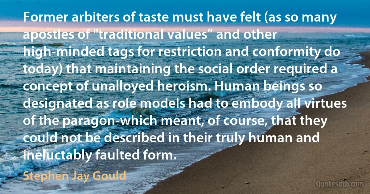 Former arbiters of taste must have felt (as so many apostles of "traditional values” and other high-minded tags for restriction and conformity do today) that maintaining the social order required a concept of unalloyed heroism. Human beings so designated as role models had to embody all virtues of the paragon-which meant, of course, that they could not be described in their truly human and ineluctably faulted form. (Stephen Jay Gould)