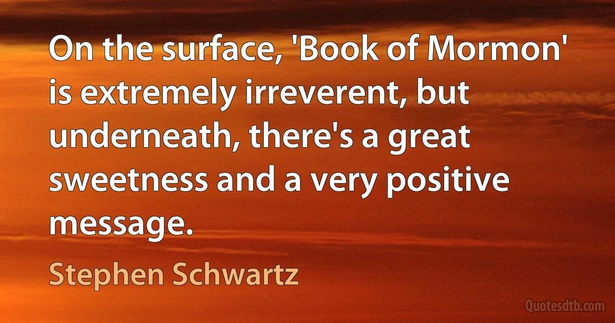 On the surface, 'Book of Mormon' is extremely irreverent, but underneath, there's a great sweetness and a very positive message. (Stephen Schwartz)