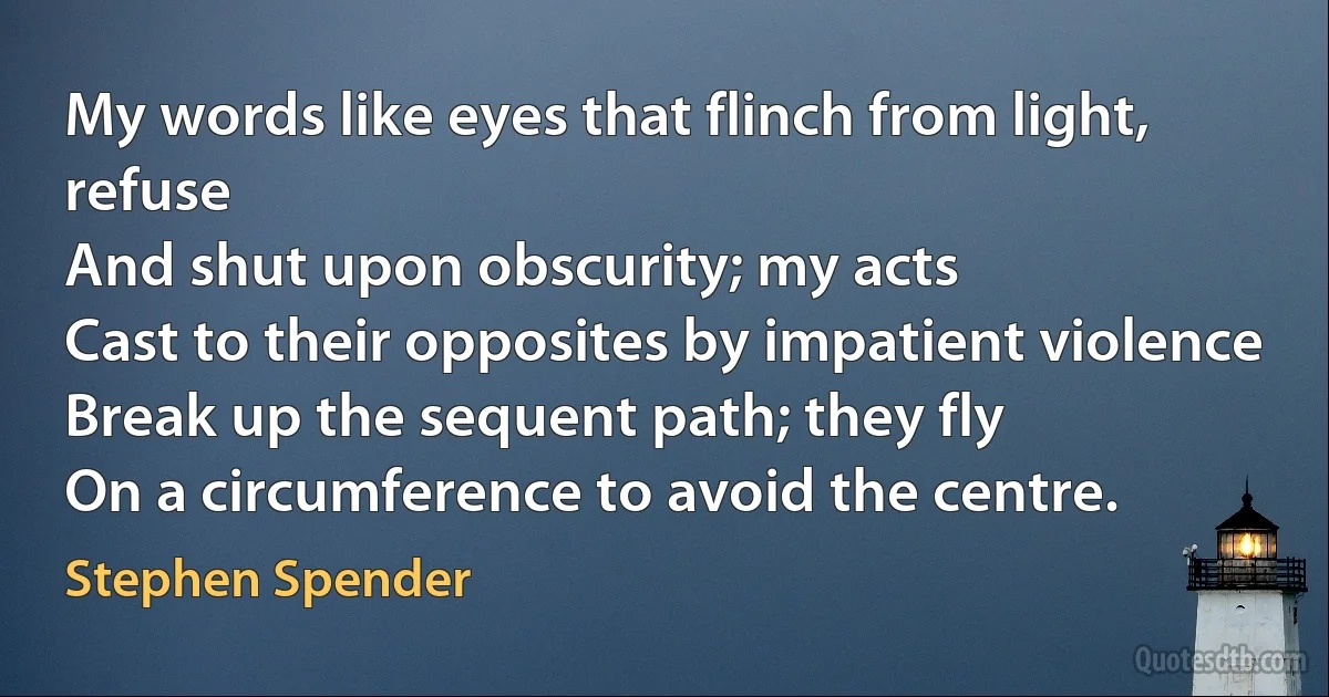 My words like eyes that flinch from light, refuse
And shut upon obscurity; my acts
Cast to their opposites by impatient violence
Break up the sequent path; they fly
On a circumference to avoid the centre. (Stephen Spender)