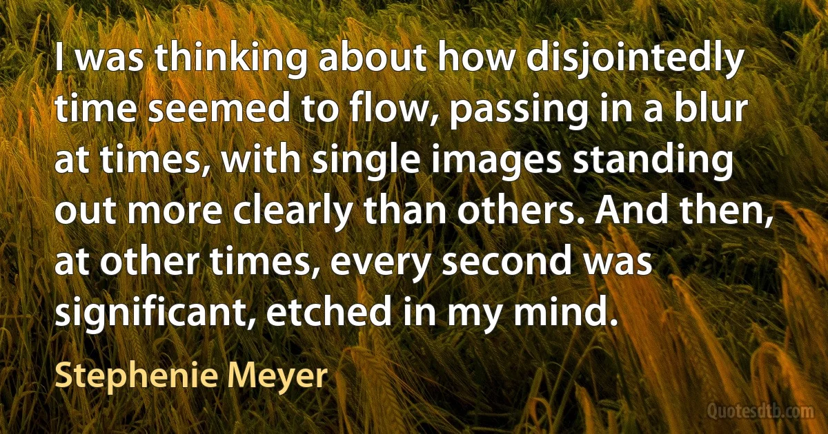 I was thinking about how disjointedly time seemed to flow, passing in a blur at times, with single images standing out more clearly than others. And then, at other times, every second was significant, etched in my mind. (Stephenie Meyer)