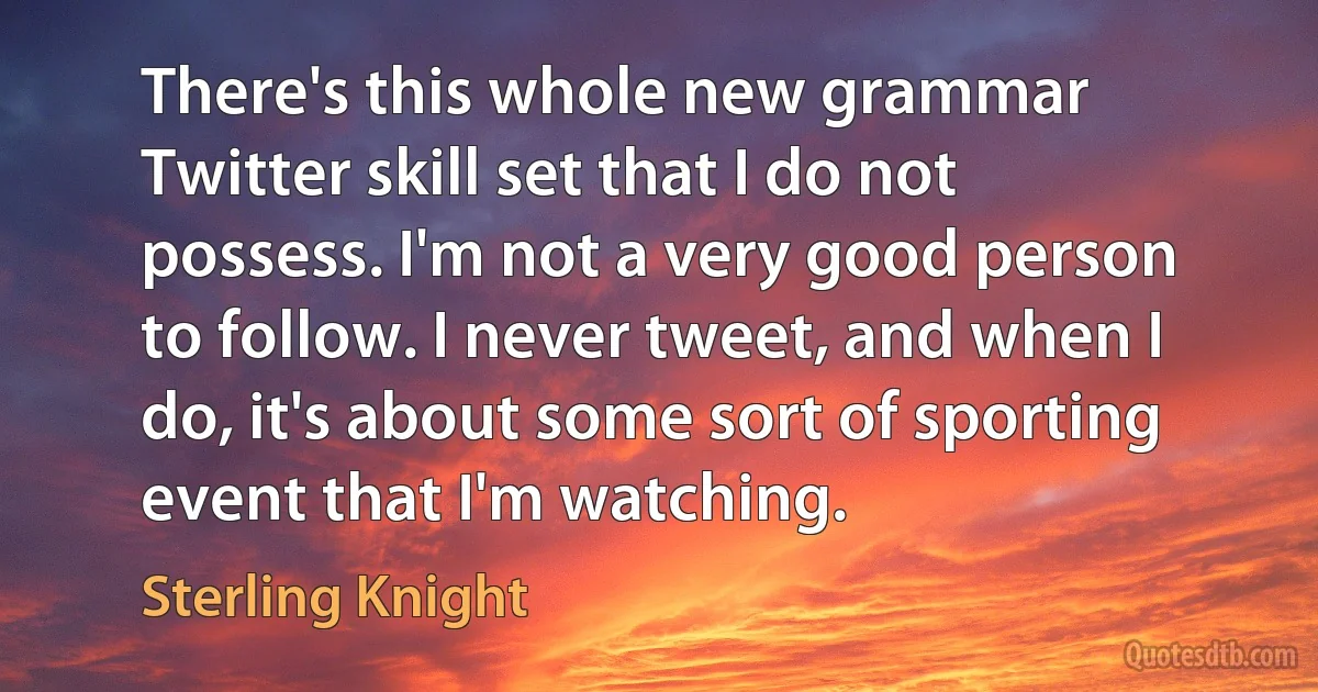 There's this whole new grammar Twitter skill set that I do not possess. I'm not a very good person to follow. I never tweet, and when I do, it's about some sort of sporting event that I'm watching. (Sterling Knight)