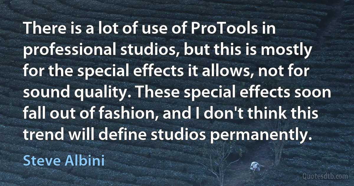 There is a lot of use of ProTools in professional studios, but this is mostly for the special effects it allows, not for sound quality. These special effects soon fall out of fashion, and I don't think this trend will define studios permanently. (Steve Albini)