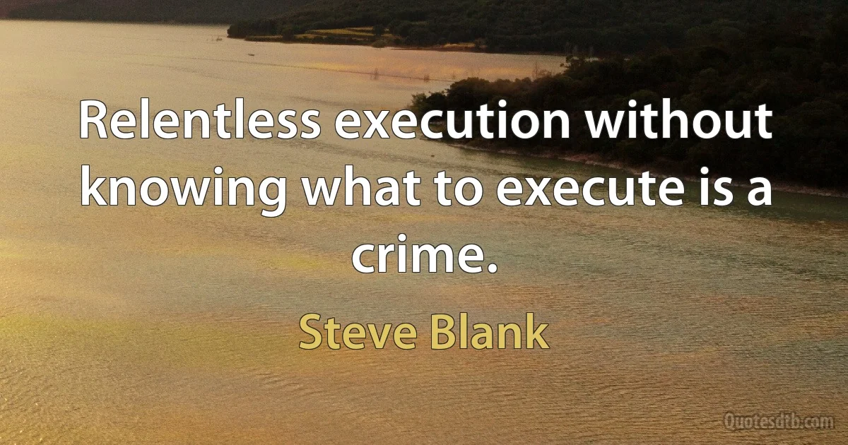 Relentless execution without knowing what to execute is a crime. (Steve Blank)