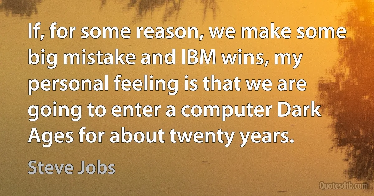 If, for some reason, we make some big mistake and IBM wins, my personal feeling is that we are going to enter a computer Dark Ages for about twenty years. (Steve Jobs)